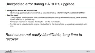 © Hortonworks Inc. 2011
Unexpected error during HA HDFS upgrade
• Background: HDFS HA Architecture
– http://hadoop.apache.org/docs/current/hadoop-project-dist/hadoop-hdfs/HDFSHighAvailabilityWithQJM.html
• Real Incident
– During upgrade, NameNode calls every JournalNode to request backup of metadata directory, which renames
“current” directory to “previous.tmp”.
– Permissions incorrect on metadata directory for 1 out of 3 JournalNodes.
– The hdfs user is not authorized to rename. Backup fails for that JournalNode, so upgrade process aborts with
error.
Root cause not easily identifiable, long time to
recover
Page 20
Architecting the Future of Big Data
 