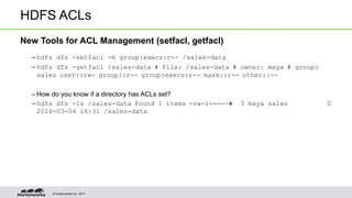 © Hortonworks Inc. 2011
HDFS ACLs
New Tools for ACL Management (setfacl, getfacl)
– hdfs dfs -setfacl -m group:execs:r-- /sales-data
– hdfs dfs -getfacl /sales-data # file: /sales-data # owner: maya # group:
sales user::rw- group::r-- group:execs:r-- mask::r-- other::--
– How do you know if a directory has ACLs set?
– hdfs dfs -ls /sales-data Found 1 items -rw-r-----+ 3 maya sales 0
2014-03-04 16:31 /sales-data
 