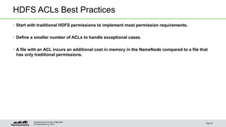 © Hortonworks Inc. 2011
HDFS ACLs Best Practices
• Start with traditional HDFS permissions to implement most permission requirements.
• Define a smaller number of ACLs to handle exceptional cases.
• A file with an ACL incurs an additional cost in memory in the NameNode compared to a file that
has only traditional permissions.
Page 27
Architecting the Future of Big Data
 