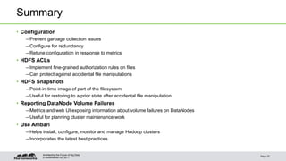 © Hortonworks Inc. 2011
Summary
• Configuration
– Prevent garbage collection issues
– Configure for redundancy
– Retune configuration in response to metrics
• HDFS ACLs
– Implement fine-grained authorization rules on files
– Can protect against accidental file manipulations
• HDFS Snapshots
– Point-in-time image of part of the filesystem
– Useful for restoring to a prior state after accidental file manipulation
• Reporting DataNode Volume Failures
– Metrics and web UI exposing information about volume failures on DataNodes
– Useful for planning cluster maintenance work
• Use Ambari
– Helps install, configure, monitor and manage Hadoop clusters
– Incorporates the latest best practices
Page 37
Architecting the Future of Big Data
 