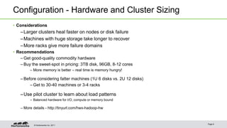 © Hortonworks Inc. 2011
Configuration - Hardware and Cluster Sizing
• Considerations
–Larger clusters heal faster on nodes or disk failure
–Machines with huge storage take longer to recover
–More racks give more failure domains
• Recommendations
– Get good-quality commodity hardware
– Buy the sweet-spot in pricing: 3TB disk, 96GB, 8-12 cores
– More memory is better – real time is memory hungry!
– Before considering fatter machines (1U 6 disks vs. 2U 12 disks)
– Get to 30-40 machines or 3-4 racks
–Use pilot cluster to learn about load patterns
– Balanced hardware for I/O, compute or memory bound
– More details - http://tinyurl.com/hwx-hadoop-hw
Page 8
 