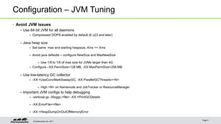 © Hortonworks Inc. 2011
Configuration – JVM Tuning
• Avoid JVM issues
– Use 64 bit JVM for all daemons
– Compressed OOPS enabled by default (6 u23 and later)
– Java heap size
– Set same max and starting heapsize, Xmx == Xms
– Avoid java defaults – configure NewSize and MaxNewSize
– Use 1/8 to 1/6 of max size for JVMs larger than 4G
– Configure –XX:PermSize=128 MB, -XX:MaxPermSize=256 MB
– Use low-latency GC collector
– -XX:+UseConcMarkSweepGC, -XX:ParallelGCThreads=<N>
– High <N> on Namenode and JobTracker or ResourceManager
– Important JVM configs to help debugging
– -verbose:gc -Xloggc:<file> -XX:+PrintGCDetails
– -XX:ErrorFile=<file>
– -XX:+HeapDumpOnOutOfMemoryError
Page 9
 