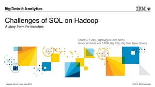 © 2015 IBM CorporationHadoop Summit – San Jose 2015
Challenges of SQL on Hadoop
A story from the trenches
Scott C. Gray (sgray@us.ibm.com)
Senior Architect and STSM, Big SQL, Big Data Open Source
 