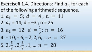 Exercise# 1.4. Directions: Find 𝑎 𝑛 for each
of the following arithmetic sequence.
1. 𝑎1 = 5; 𝑑 = 4 ; 𝑛 = 11
2. 𝑎1 = 14; d = –3 ; n = 25
3. 𝑎1 = 12; 𝑑 =
1
2
; 𝑛 = 16
4. – 10, – 6, – 2, 2, 6, … 𝑛 = 27
5. 3,
5
2
, 2,
3
2
, 1, … 𝑛 = 28
 