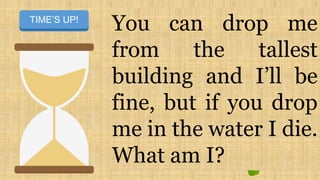 You can drop me
from the tallest
building and I’ll be
fine, but if you drop
me in the water I die.
What am I?
START TIMERTIME’S UP!
 