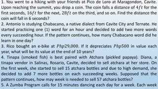 1. You went to a hiking with your friends at Pico de Loro at Maragondon, Cavite.
Upon reaching the summit, you drop a coin. The coin falls a distance of 4𝑓𝑡 for the
first seconds, 16𝑓𝑡 for the next, 28𝑓𝑡 on the third, and so on. Find the distance the
coin will fall in 6 seconds?
2. Antonio is studying Chabacano, a native dialect from Cavite City and Ternate. He
started practicing one (1) word for an hour and decided to add two more words
every succeeding hour. If the pattern continues, how many Chabacano word did he
learn in one day?
3. Rico bought an e-bike at 𝑃ℎ𝑝29,000. If it depreciates 𝑃ℎ𝑝500 in value each
year, what will be its value at the end of 10 years?
4. Tinapa (smoked fish) is best paired with Atchara (pickled papaya). Diana, a
tinapa vendor in Salinas, Rosario, Cavite, decided to sell atchara at her store. On
the first week, she started to sell 15 atchara bottles and due to high demand, she
decided to add 7 more bottles on each succeeding weeks. Supposed that the
pattern continues, how may week is needed to sell 57 atchara bottles?
5. A Zumba Program calls for 15 minutes dancing each day for a week. Each week
 