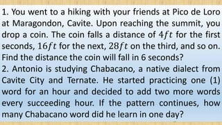 1. You went to a hiking with your friends at Pico de Loro
at Maragondon, Cavite. Upon reaching the summit, you
drop a coin. The coin falls a distance of 4𝑓𝑡 for the first
seconds, 16𝑓𝑡 for the next, 28𝑓𝑡 on the third, and so on.
Find the distance the coin will fall in 6 seconds?
2. Antonio is studying Chabacano, a native dialect from
Cavite City and Ternate. He started practicing one (1)
word for an hour and decided to add two more words
every succeeding hour. If the pattern continues, how
many Chabacano word did he learn in one day?
 