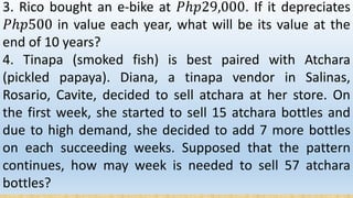 3. Rico bought an e-bike at 𝑃ℎ𝑝29,000. If it depreciates
𝑃ℎ𝑝500 in value each year, what will be its value at the
end of 10 years?
4. Tinapa (smoked fish) is best paired with Atchara
(pickled papaya). Diana, a tinapa vendor in Salinas,
Rosario, Cavite, decided to sell atchara at her store. On
the first week, she started to sell 15 atchara bottles and
due to high demand, she decided to add 7 more bottles
on each succeeding weeks. Supposed that the pattern
continues, how may week is needed to sell 57 atchara
bottles?
 