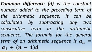 Common difference (d) is the constant
number added to the preceding term of
the arithmetic sequence. It can be
calculated by subtracting any two
consecutive term in the arithmetic
sequence. The formula for the general
term of an arithmetic sequence is 𝒂 𝒏 =
𝒂 𝟏 + (𝒏 − 𝟏)𝒅
 