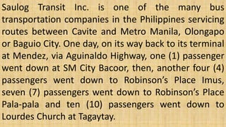 Saulog Transit Inc. is one of the many bus
transportation companies in the Philippines servicing
routes between Cavite and Metro Manila, Olongapo
or Baguio City. One day, on its way back to its terminal
at Mendez, via Aguinaldo Highway, one (1) passenger
went down at SM City Bacoor, then, another four (4)
passengers went down to Robinson’s Place Imus,
seven (7) passengers went down to Robinson’s Place
Pala-pala and ten (10) passengers went down to
Lourdes Church at Tagaytay.
 