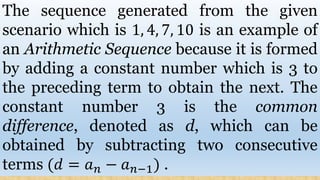 The sequence generated from the given
scenario which is 1, 4, 7, 10 is an example of
an Arithmetic Sequence because it is formed
by adding a constant number which is 3 to
the preceding term to obtain the next. The
constant number 3 is the common
difference, denoted as d, which can be
obtained by subtracting two consecutive
terms (𝑑 = 𝑎 𝑛 − 𝑎 𝑛−1) .
 