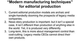 “Modern manufacturing techniques”
for editorial production
1. Current editorial production models are archaic and
single-handedly dooming the prospects of legacy media
companies.
2. News story production is important- but it isn’t a special
case. It isn’t different than production of anything else in
the world. Yet, it is produced very differently.
3. Long-term, this is more about management control than
cost-cutting. Legacy media CEOs cannot direct their
own products.