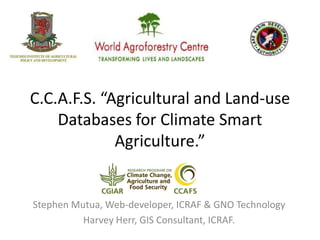 C.C.A.F.S. “Agricultural and Land-use
Databases for Climate Smart
Agriculture.”
Stephen Mutua, Web-developer, ICRAF & GNO Technology
Harvey Herr, GIS Consultant, ICRAF.
 
