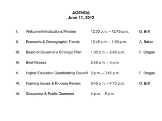 AGENDA
                                June 11, 2012


I.     Welcome/Introductions/Minutes         12:30 p.m. – 12:45 p.m.   D. Brill

II.    Economic & Demographic Trends         12:45 p.m. – 1:30 p.m.    A. Baker

III.   Board of Governor’s Strategic Plan    1:30 p.m. – 2:45 p.m.     F. Brogan

IV.    Brief Recess                          2:45 p.m. – 3 p.m.

V.     Higher Education Coordinating Council 3 p.m. – 3:45 p.m.        F. Brogan

VI.    Framing Issues & Process Review       3:45 p.m. – 4:15 p.m.     D. Brill

VI.    Discussion & Public Comment           4 p.m. – 5 p.m.
 
