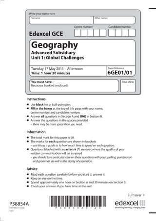 Centre Number Candidate Number
Write your name here
Surname Other names
Total Marks
Paper Reference
Turn over
*P38854A0120*
Edexcel GCE
Geography
Advanced Subsidiary
Unit 1: Global Challenges
Tuesday 17 May 2011 – Afternoon
Time: 1 hour 30 minutes
You must have:
Resource Booklet (enclosed)
6GE01/01
Instructions
• Use black ink or ball-point pen.
• Fill in the boxes at the top of this page with your name,
centre number and candidate number.
• Answer all questions in Section A and ONE in Section B.
• Answer the questions in the spaces provided
– there may be more space than you need.
Information
• The total mark for this paper is 90.
• The marks for each question are shown in brackets
– use this as a guide as to how much time to spend on each question.
• Questions labelled with an asterisk (*) are ones where the quality of your
written communication will be assessed
– you should take particular care on these questions with your spelling, punctuation
and grammar, as well as the clarity of expression.
Advice
• Read each question carefully before you start to answer it.
• Keep an eye on the time.
• Spend approximately one hour on Section A and 30 minutes on Section B.
• Check your answers if you have time at the end.
P38854A
©2011 Edexcel Limited.
1/1/1
 