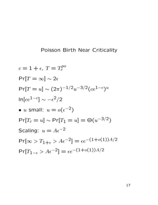 Poisson Birth Near Criticality
c = 1 + ǫ, T = T
po
c
Pr[T = ∞] ∼ 2ǫ
Pr[T = u] ∼ (2π)−1/2u−3/2(ce1−c)u
ln[ce1−c] ∼ −ǫ2/2
• u small: u = o(ǫ−2)
Pr[Tc = u] ∼ Pr[T1 = u] = Θ(u−3/2)
Scaling: u = Aǫ−2
Pr[∞ > T1+ǫ > Aǫ−2] = ǫe−(1+o(1))A/2
Pr[T1−ǫ > Aǫ−2] = ǫe−(1+o(1))A/2
17
 