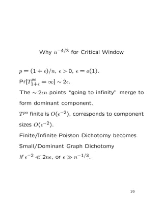 Why n−4/3 for Critical Window
p = (1 + ǫ)/n, ǫ > 0, ǫ = o(1).
Pr[T
po
1+ǫ = ∞] ∼ 2ǫ.
The ∼ 2ǫn points “going to inﬁnity” merge to
form dominant component.
Tpo ﬁnite is O(ǫ−2), corresponds to component
sizes O(ǫ−2).
Finite/Inﬁnite Poisson Dichotomy becomes
Small/Dominant Graph Dichotomy
if ǫ−2 ≪ 2nǫ, or ǫ ≫ n−1/3.
19
 