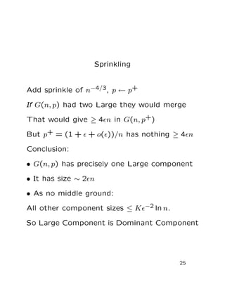 Sprinkling
Add sprinkle of n−4/3, p ← p+
If G(n, p) had two Large they would merge
That would give ≥ 4ǫn in G(n, p+)
But p+ = (1 + ǫ + o(ǫ))/n has nothing ≥ 4ǫn
Conclusion:
• G(n, p) has precisely one Large component
• It has size ∼ 2ǫn
• As no middle ground:
All other component sizes ≤ Kǫ−2 ln n.
So Large Component is Dominant Component
25
 