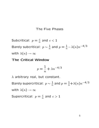 The Five Phases
Subcritical: p = c
n and c < 1
Barely subcritical: p ∼ 1
n and p = 1
n −λ(n)n−4/3
with λ(n) → ∞
The Critical Window
p =
1
n
+ λn−4/3
λ arbitrary real, but constant.
Barely supercritical: p ∼ 1
n and p = 1
n+λ(n)n−4/3
with λ(n) → ∞
Supercritical: p = c
n and c > 1
5
 