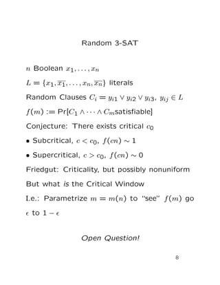 Random 3-SAT
n Boolean x1, . . . , xn
L = {x1, x1, . . . , xn, xn} literals
Random Clauses Ci = yi1 ∨ yi2 ∨ yi3, yij ∈ L
f(m) := Pr[C1 ∧ · · · ∧ Cmsatisﬁable]
Conjecture: There exists critical c0
• Subcritical, c < c0, f(cn) ∼ 1
• Supercritical, c > c0, f(cn) ∼ 0
Friedgut: Criticality, but possibly nonuniform
But what is the Critical Window
I.e.: Parametrize m = m(n) to “see” f(m) go
ǫ to 1 − ǫ
Open Question!
8
 
