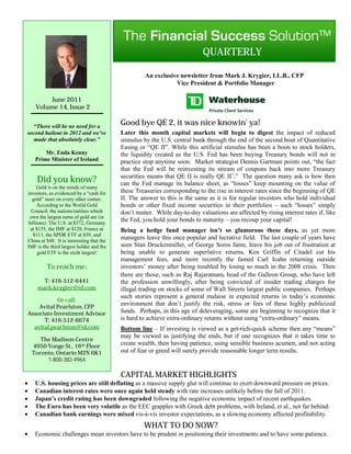 QUARTERLY

                                                     An exclusive newsletter from Mark J. Krygier, LL.B., CFP
                                                                Vice President & Portfolio Manager

           June 2011
      Volume 14, Issue 2


  “There will be no need for a
                                           Good bye QE 2, it was nice knowin’ ya!
second bailout in 2012 and we’ve           Later this month capital markets will begin to digest the impact of reduced
   made that absolutely clear.”            stimulus by the U.S. central bank through the end of the second bout of Quantitative
                                           Easing or “QE II”. While this artificial stimulus has been a boon to stock holders,
          Mr. Enda Kenny                   the liquidity created as the U.S. Fed has been buying Treasury bonds will not in
      Prime Minister of Ireland            practice stop anytime soon. Market strategist Dennis Gartman points out, “the fact
                                           that the Fed will be reinvesting its stream of coupons back into more Treasury
                                           securities means that QE II is really QE II+.” The question many ask is how then
       Did you know?                       can the Fed manage its balance sheet, as “losses” keep mounting on the value of
      Gold is on the minds of many
investors, as evidenced by a “cash for     these Treasuries corresponding to the rise in interest rates since the beginning of QE
   gold” store on every other corner.      II. The answer to this is the same as it is for regular investors who hold individual
      According to the World Gold          bonds or other fixed income securities in their portfolios – such “losses” simply
  Council, the nations/entities which      don’t matter. While day-to-day valuations are affected by rising interest rates if, like
 own the largest sums of gold are (in
 billions): The U.S. at $372, Germany
                                           the Fed, you hold your bonds to maturity – you recoup your capital!
  at $155, the IMF at $128, France at      Being a hedge fund manager isn’t so glamorous these days, as yet more
   $111, the SPDR ETF at $59, and
China at $48. It is interesting that the
                                           managers leave this once popular and lucrative field. The last couple of years have
IMF is the third largest holder and the    seen Stan Druckenmiller, of George Soros fame, leave his job out of frustration at
      gold ETF is the sixth largest!       being unable to generate superlative returns, Ken Griffin of Citadel cut his
                                           management fees, and more recently the famed Carl Icahn returning outside
          To reach me:                     investors’ money after being troubled by losing so much in the 2008 crisis. Then
                                           there are those, such as Raj Rajaratnam, head of the Galleon Group, who have left
         T: 416-512-6441                   the profession unwillingly, after being convicted of insider trading charges for
       mark.krygier@td.com                 illegal trading on stocks of some of Wall Streets largest public companies. Perhaps
                                           such stories represent a general malaise in expected returns in today’s economic
               Or call:
        Avital Pearlston, CFP
                                           environment that don’t justify the risk, stress or fees of these highly publicized
    Associate Investment Advisor           funds. Perhaps, in this age of deleveraging, some are beginning to recognize that it
          T: 416-512-6674                  is hard to achieve extra-ordinary returns without using “extra-ordinary” means.
      avital.pearlston@td.com              Bottom line – If investing is viewed as a get-rich-quick scheme then any “means”
                                           may be viewed as justifying the ends, but if one recognizes that it takes time to
        The Madison Centre
     4950 Yonge St., 16th Floor
                                           create wealth, then having patience, using sensible business acumen, and not acting
     Toronto, Ontario M2N 6K1              out of fear or greed will surely provide reasonable longer term results.
          1-800-382-4964

                                           CAPITAL MARKET HIGHLIGHTS
     U.S. housing prices are still deflating as a massive supply glut will continue to exert downward pressure on prices.
     Canadian interest rates were once again held steady with rate increases unlikely before the fall of 2011.
     Japan’s credit rating has been downgraded following the negative economic impact of recent earthquakes.
     The Euro has been very volatile as the EEC grapples with Greek debt problems, with Ireland, et al., not far behind.
     Canadian bank earnings were mixed vis-à-vis investor expectations, as a slowing economy affected profitability.
                                                    WHAT TO DO NOW?
     Economic challenges mean investors have to be prudent in positioning their investments and to have some patience.
 
