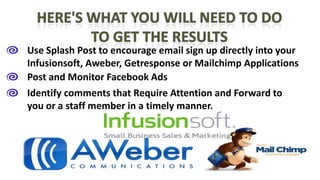 Use Splash Post to encourage email sign up directly into your
Infusionsoft, Aweber, Getresponse or Mailchimp Applications
Post and Monitor Facebook Ads
Identify comments that Require Attention and Forward to
you or a staff member in a timely manner.

 