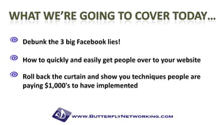 Debunk the 3 big Facebook lies!
How to quickly and easily get people over to your website

Roll back the curtain and show you techniques people are
paying $1,000's to have implemented

 