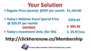 • Regular Price (yearly): @$97 per month $1,164.00
• Today's Webinar Event Special Price
@ $29.97 per month
SAVINGS
• Today's Investment Only: (for life)

$359.64

$ 804.36
$ 29.97/mo

http://clickherenow.co/Membership

 