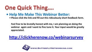 • Help Me Make This Webinar Better:

• Please click the link and fill out this ridiculously short feedback form.
Feel free to be brutally honest with me, I am planning on doing the
webinar again and I want to fine tune it. Your input would be greatly
appreciated.

http://clickherenow.co/webinarsurvey

 