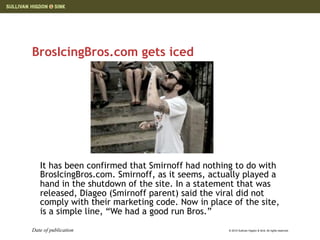 BrosIcingBros.com gets iced




   It has been confirmed that Smirnoff had nothing to do with
   BrosIcingBros.com. Smirnoff, as it seems, actually played a
   hand in the shutdown of the site. In a statement that was
   released, Diageo (Smirnoff parent) said the viral did not
   comply with their marketing code. Now in place of the site,
   is a simple line, “We had a good run Bros.”
Date of publication                              © 2010 Sullivan Higdon & Sink. All rights reserved.
 