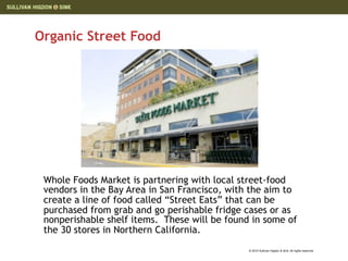 Organic Street Food




 Whole Foods Market is partnering with local street-food
 vendors in the Bay Area in San Francisco, with the aim to
 create a line of food called “Street Eats” that can be
 purchased from grab and go perishable fridge cases or as
 nonperishable shelf items. These will be found in some of
 the 30 stores in Northern California.
                                               © 2010 Sullivan Higdon & Sink. All rights reserved.
 