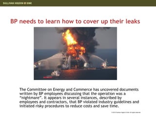 BP needs to learn how to cover up their leaks




   The Committee on Energy and Commerce has uncovered documents
   written by BP employees discussing that the operation was a
   “nightmare”. It appears in several instances, described by
   employees and contractors, that BP violated industry guidelines and
   initiated risky procedures to reduce costs and save time.
                                                      © 2010 Sullivan Higdon & Sink. All rights reserved.
 