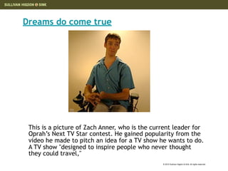 Dreams do come true




 This is a picture of Zach Anner, who is the current leader for
 Oprah’s Next TV Star contest. He gained popularity from the
 video he made to pitch an idea for a TV show he wants to do.
 A TV show "designed to inspire people who never thought
 they could travel,"
                                                © 2010 Sullivan Higdon & Sink. All rights reserved.
 