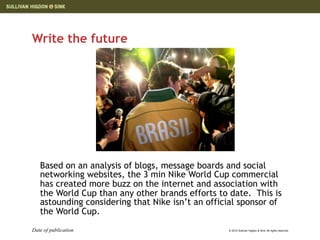 Write the future




   Based on an analysis of blogs, message boards and social
   networking websites, the 3 min Nike World Cup commercial
   has created more buzz on the internet and association with
   the World Cup than any other brands efforts to date. This is
   astounding considering that Nike isn’t an official sponsor of
   the World Cup.
Date of publication                               © 2010 Sullivan Higdon & Sink. All rights reserved.
 