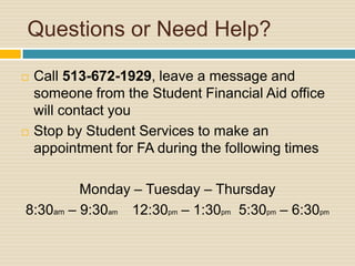 Questions or Need Help?

   Call 513-672-1929, leave a message and
    someone from the Student Financial Aid office
    will contact you
   Stop by Student Services to make an
    appointment for FA during the following times

         Monday – Tuesday – Thursday
8:30am – 9:30am 12:30pm – 1:30pm 5:30pm – 6:30pm
 