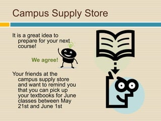 Campus Supply Store

It is a great idea to
    prepare for your next
    course!

        We agree!

Your friends at the
  campus supply store
  and want to remind you
  that you can pick up
  your textbooks for June
  classes between May
  21st and June 1st
 