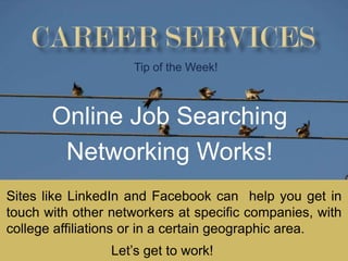 Tip of the Week!



       Online Job Searching
        Networking Works!
Sites like LinkedIn and Facebook can help you get in
touch with other networkers at specific companies, with
college affiliations or in a certain geographic area.
                 Let’s get to work!
 