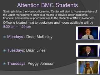 Attention BMC Students
Starting in May, the Norwood Learning Center will start to house members of
the upper management team as a means to provide better academic,
financial, and student support services to the students of BMCC-Norwood
Office is located next to bookstore and hours available will be
8:30 am – 1:30 pm


   Mondays : Dean McKinley


   Tuesdays: Dean Jines


   Thursdays: Peggy Johnson
 