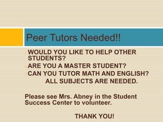 Peer Tutors Needed!!
WOULD YOU LIKE TO HELP OTHER
 STUDENTS?
ARE YOU A MASTER STUDENT?

CAN YOU TUTOR MATH AND ENGLISH?

      ALL SUBJECTS ARE NEEDED.

Please see Mrs. Abney in the Student
Success Center to volunteer.

                THANK YOU!
 