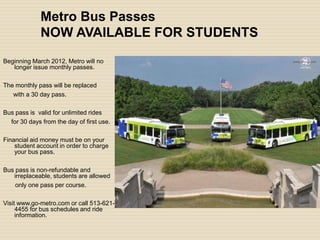 Metro Bus Passes
             NOW AVAILABLE FOR STUDENTS
Beginning March 2012, Metro will no
   longer issue monthly passes.

The monthly pass will be replaced
   with a 30 day pass.

Bus pass is valid for unlimited rides
  for 30 days from the day of first use.

Financial aid money must be on your
    student account in order to charge
    your bus pass.

Bus pass is non-refundable and
   irreplaceable, students are allowed
    only one pass per course.

Visit www.go-metro.com or call 513-621-
     4455 for bus schedules and ride
     information.
 