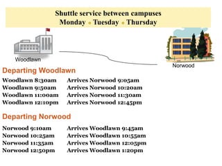 Shuttle service between campuses
                   Monday Tuesday Thursday



   Woodlawn
                                                     Norwood
Departing Woodlawn
Woodlawn 8:30am      Arrives Norwood 9:05am
Woodlawn 9:50am      Arrives Norwood 10:20am
Woodlawn 11:00am     Arrives Norwood 11:30am
Woodlawn 12:10pm     Arrives Norwood 12:45pm

Departing Norwood
Norwood 9:10am       Arrives Woodlawn 9:45am
Norwood 10:25am      Arrives Woodlawn 10:55am
Norwood 11:35am      Arrives Woodlawn 12:05pm
Norwood 12:50pm      Arrives Woodlawn 1:20pm
 