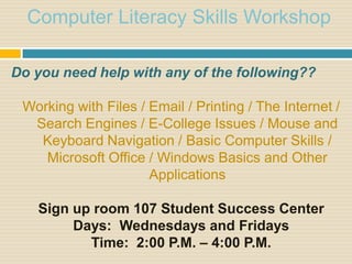 Computer Literacy Skills Workshop

Do you need help with any of the following??

 Working with Files / Email / Printing / The Internet /
  Search Engines / E-College Issues / Mouse and
   Keyboard Navigation / Basic Computer Skills /
    Microsoft Office / Windows Basics and Other
                      Applications

   Sign up room 107 Student Success Center
        Days: Wednesdays and Fridays
          Time: 2:00 P.M. – 4:00 P.M.
 