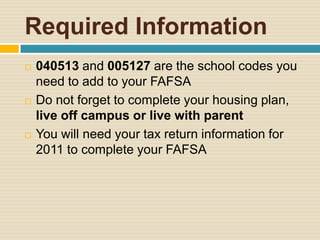 Required Information
   040513 and 005127 are the school codes you
    need to add to your FAFSA
   Do not forget to complete your housing plan,
    live off campus or live with parent
   You will need your tax return information for
    2011 to complete your FAFSA
 