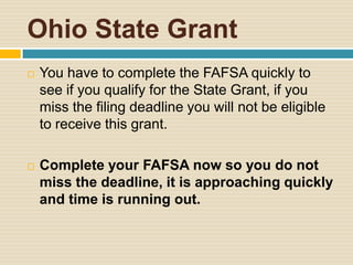 Ohio State Grant
   You have to complete the FAFSA quickly to
    see if you qualify for the State Grant, if you
    miss the filing deadline you will not be eligible
    to receive this grant.

   Complete your FAFSA now so you do not
    miss the deadline, it is approaching quickly
    and time is running out.
 