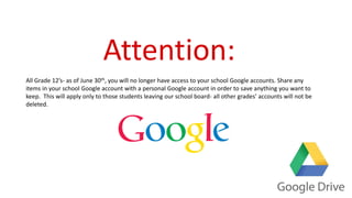 Attention:
All Grade 12’s- as of June 30th, you will no longer have access to your school Google accounts. Share any
items in your school Google account with a personal Google account in order to save anything you want to
keep. This will apply only to those students leaving our school board- all other grades’ accounts will not be
deleted.
 
