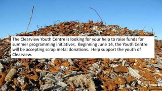 Scrap Metal Drive- starts June 14
The Clearview Youth Centre is looking for your help to raise funds for
summer programming initiatives. Beginning June 14, the Youth Centre
will be accepting scrap metal donations. Help support the youth of
Clearview.
 