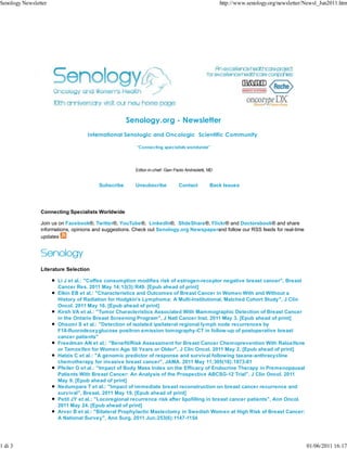 Senology Newsletter                                                                                  http://www.senology.org/newsletter/Newsl_Jun2011.htm




                                                    Senology.org - Newsletter
                                   International Senologic and Oncologic Scientific Community

                                                        "Connecting specialists worldwide"




                                                       Editor-in-chief: Gian Paolo Andreoletti, MD


                                        Subscribe      Unsubscribe             Contact          Back Issues




                Connecting Specialists Worldwide

                Join us on Facebook®, Twitter®, YouTube®, LinkedIn®, SlideShare®, Flickr® and Doctorsbook® and share
                informations, opinions and suggestions. Check out Senology.org Newspaperand follow our RSS feeds for real-time
                updates




                Literature Selection

                       Li J et al.: "Coffee consumption modifies risk of estrogen-receptor negative breast cancer", Breast
                       Cancer Res. 2011 May 14;13(3):R49. [Epub ahead of print]
                       Elkin EB et al.: "Characteristics and Outcomes of Breast Cancer in Women With and Without a
                       History of Radiation for Hodgkin's Lymphoma: A Multi-Institutional, Matched Cohort Study", J Clin
                       Oncol. 2011 May 16. [Epub ahead of print]
                       Kirsh VA et al.: "Tumor Characteristics Associated With Mammographic Detection of Breast Cancer
                       in the Ontario Breast Screening Program", J Natl Cancer Inst. 2011 May 3. [Epub ahead of print]
                       Ohsumi S et al.: "Detection of isolated ipsilateral regional lymph node recurrences by
                       F18-fluorodeoxyglucose positron emission tomography-CT in follow-up of postoperative breast
                       cancer patients"
                       Freedman AN et al.: "Benefit/Risk Assessment for Breast Cancer Chemoprevention With Raloxifene
                       or Tamoxifen for Women Age 50 Years or Older", J Clin Oncol. 2011 May 2. [Epub ahead of print]
                       Hatzis C et al.: "A genomic predictor of response and survival following taxane-anthracycline
                       chemotherapy for invasive breast cancer", JAMA. 2011 May 11;305(18):1873-81
                       Pfeiler G et al.: "Impact of Body Mass Index on the Efficacy of Endocrine Therapy in Premenopausal
                       Patients With Breast Cancer: An Analysis of the Prospective ABCSG-12 Trial", J Clin Oncol. 2011
                       May 9. [Epub ahead of print]
                       Nedumpara T et al.: "Impact of immediate breast reconstruction on breast cancer recurrence and
                       survival", Breast. 2011 May 19. [Epub ahead of print]
                       Petit JY et al.: "Locoregional recurrence risk after lipofilling in breast cancer patients", Ann Oncol.
                       2011 May 24. [Epub ahead of print]
                       Arver B et al.: "Bilateral Prophylactic Mastectomy in Swedish Women at High Risk of Breast Cancer:
                       A National Survey", Ann Surg. 2011 Jun;253(6):1147-1154




1 di 3                                                                                                                                  01/06/2011 16:17
 