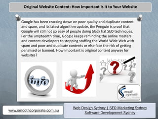 Original Website Content: How Important Is It to Your Website


      Google has been cracking down on poor quality and duplicate content
      and spam, and its latest algorithm update, the Penguin is proof that
      Google will still not go easy of people doing black hat SEO techniques.
      For the umpteenth time, Google keeps reminding the online masters
      and content developers to stopping stuffing the World Wide Web with
      spam and poor and duplicate contents or else face the risk of getting
      penalised or banned. How important is original content anyway for
      websites?




                                      Web Design Sydney | SEO Marketing Sydney
www.smoothcorporate.com.au
                                           Software Development Sydney
 