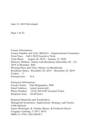 June 12, 2019 Developed
Page 1 of 22
Course Information:
Course Number and Title: MG5615 – Organizational Economics
Term/Year: Fall I 2019 Executive Term
Term Dates: August 26, 2019 – January 12, 2020
Delivery Method: Online with Residency (December 20 – 22,
2019 in Henniker, NH)
Meeting Place and Time: Online via Blackboard
Residency Dates: December 20, 2019 – December 22, 2019
Credits: 3
Prerequisites: N/A
Instructor Information:
Faculty Name: Vlad Dolgopolov, PhD
Email Address: [email protected]
Phone Number: (518) 368-8707 (Central Time)
Response time: 24-48 hours
Required Materials and Textbook(s):
Managerial Economics: Applications, Strategy, and Tactics
(14th Edition)
James McGuigan, R. Charles Moyer, & Frederick Harris
Cengage Learning, © 2017, 2014
ISBN-13: 978-1-305-50638-1
 