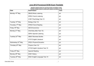 June 2012 Provisional GCSE Exam Timetable
                                   Earliest release times for morning exams not before 13:00
                                   Earliest release times for afternoon exams not before 17:30
           Date                 Examination                                               Time

           Monday 14th May      5MU03 Music Listening                                     am

                                5FR01 French Listening                                    pm

                                41801 Psychology Year 10                                  am

           Tuesday 15th May     Biology (Year 10)                                         am

           Thursday 17th May    5FR03 French Reading                                      am

           Friday 18th May      4ECO Economics                                            pm

           Monday 21st May      Chemistry (Also Year 10)                                  am

                                5SP01 Spanish Listening                                   pm

           Tuesday 22nd May     4BS01 Business Studies                                    pm

                                47101 English Literature                                  am

           Wednesday 23rd May   5PE01 Physical Education                                  pm

           Thursday 24th May    Physics (Year 10)                                         am

                                47102 English Literature Year 10                          pm

           Friday 25th May      Spanish Reading                                           pm

           Monday 28th May      4HI01 History                                             pm

           Tuesday 29th May     ENG1 English Language Year 10                             am


Dubai British School                                                                  1
 